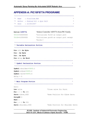 Automatic Spray Painting By Articulated 2DOF Robotic Arm
__________________________________________________________________
PCSIR - Institute of Industrial Electronics Engineering,
IIEE ST-22/C, Block-6 Gulshan-e-Iqbal, Karachi – 75300
I
APPENDIX-A: PIC16F877A PROGRAME
'****************************************************************
'* Name : FinalCode.BAS *
'* Author : Shahzad Ali & Ayaz Butt *
'* Date : 22/09/2007 *
'****************************************************************
Device=16F877A ‘Selects Controller 16F877A from PIC Family
TRISD=%00000000 „Initializes PortD as output port
TRISB=%10000000 „Initializes portB as output port except
„PortB.7
‘***************************************************************
‘* Variable Declaration Portion *
‘***************************************************************
Dim info As Byte
Dim i As Byte
Dim j As Byte
Dim delay As Word
‘***************************************************************
‘* Symbol Declaration Portion *
‘***************************************************************
Symbol shoulder=PORTD.1
Symbol elbow=PORTD.2
Symbol valve=PORTD.4
delay = 6
‘***************************************************************
‘* Main Program Portion *
‘***************************************************************
main:
Low valve „Close valve for Paint
For i = 1 To 255
Servo elbow,1600 „Home Position For Elbow Servo
DelayMS 4
Next i
For j = 1 To 255
Servo shoulder,1500 „Home Position for Shoulder Servo
 