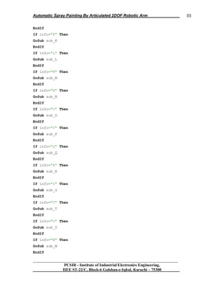 Automatic Spray Painting By Articulated 2DOF Robotic Arm
__________________________________________________________________
PCSIR - Institute of Industrial Electronics Engineering,
IIEE ST-22/C, Block-6 Gulshan-e-Iqbal, Karachi – 75300
III
EndIf
If info="K" Then
GoSub sub_K
EndIf
If info="L" Then
GoSub sub_L
EndIf
If info="M" Then
GoSub sub_M
EndIf
If info="N" Then
GoSub sub_N
EndIf
If info="O" Then
GoSub sub_O
EndIf
If info="P" Then
GoSub sub_P
EndIf
If info="Q" Then
GoSub sub_Q
EndIf
If info="R" Then
GoSub sub_R
EndIf
If info="S" Then
GoSub sub_S
EndIf
If info="T" Then
GoSub sub_T
EndIf
If info="U" Then
GoSub sub_U
EndIf
If info="W" Then
GoSub sub_W
EndIf
 