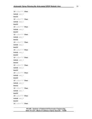 Automatic Spray Painting By Articulated 2DOF Robotic Arm
__________________________________________________________________
PCSIR - Institute of Industrial Electronics Engineering,
IIEE ST-22/C, Block-6 Gulshan-e-Iqbal, Karachi – 75300
IV
If info="X" Then
GoSub sub_X
EndIf
If info="Y" Then
GoSub sub_Y
EndIf
If info="Z" Then
GoSub sub_Z
EndIf
If info="0" Then
GoSub sub_0
EndIf
If info="1" Then
GoSub sub_1
EndIf
If info="2" Then
GoSub sub_2
EndIf
If info="3" Then
GoSub sub_3
EndIf
If info="4" Then
GoSub sub_4
EndIf
If info="5" Then
GoSub sub_5
EndIf
If info="6" Then
GoSub sub_6
EndIf
If info="7" Then
GoSub sub_7
EndIf
If info="8" Then
GoSub sub_8
EndIf
If info="9" Then
 