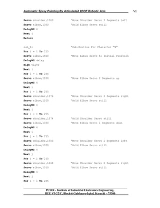 Automatic Spray Painting By Articulated 2DOF Robotic Arm
__________________________________________________________________
PCSIR - Institute of Industrial Electronics Engineering,
IIEE ST-22/C, Block-6 Gulshan-e-Iqbal, Karachi – 75300
VI
Servo shoulder,1500 „Move Shoulder Servo 2 Segments left
Servo elbow,1350 „Hold Elbow Servo still
DelayMS 4
Next j
Return
sub_B: „Sub-Routine For Character “B”
For i = 1 To 255
Servo elbow,1600 „Move Elbow Servo to Initial Position
DelayMS delay
High valve
Next i
For i = 1 To 255
Servo elbow,1100 „Move Elbow Servo 2 Segments up
DelayMS 4
Next i
For j = 1 To 255
Servo shoulder,1374 „Move Shoulder Servo 2 Segments right
Servo elbow,1100 „Hold Elbow Servo still
DelayMS 4
Next j
For i = 1 To 255
Servo shoulder,1374 „Hold Shoulder Servo still
Servo elbow,1350 „Move Elbow Servo 1 Segments down
DelayMS 4
Next i
For j = 1 To 255
Servo shoulder,1500 „Move Shoulder Servo 2 Segments left
Servo elbow,1350 „Hold Elbow Servo still
DelayMS 4
Next j
For j = 1 To 255
Servo shoulder,1248 „Move Shoulder Servo 2 Segments right
Servo elbow,1350 „Hold Elbow Servo still
DelayMS 4
Next j
For i = 1 To 255
 