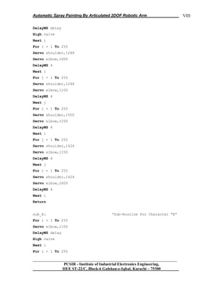Automatic Spray Painting By Articulated 2DOF Robotic Arm
__________________________________________________________________
PCSIR - Institute of Industrial Electronics Engineering,
IIEE ST-22/C, Block-6 Gulshan-e-Iqbal, Karachi – 75300
VIII
DelayMS delay
High valve
Next i
For i = i To 255
Servo shoulder,1248
Servo elbow,1600
DelayMS 4
Next i
For j = 1 To 255
Servo shoulder,1248
Servo elbow,1100
DelayMS 4
Next j
For i = 1 To 255
Servo shoulder,1500
Servo elbow,1100
DelayMS 4
Next i
For j = 1 To 255
Servo shoulder,1424
Servo elbow,1100
DelayMS 4
Next j
For i = 1 To 255
Servo shoulder,1424
Servo elbow,1600
DelayMS 4
Next i
Return
sub_E: „Sub-Routine For Character “E”
For i = 1 To 255
Servo elbow,1100
DelayMS delay
High valve
Next i
For i = 1 To 255
 