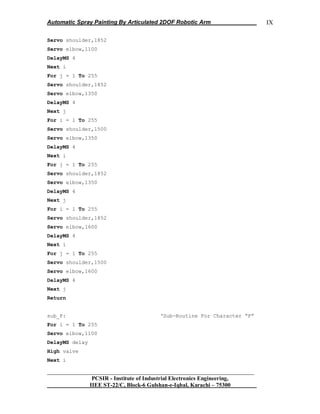 Automatic Spray Painting By Articulated 2DOF Robotic Arm
__________________________________________________________________
PCSIR - Institute of Industrial Electronics Engineering,
IIEE ST-22/C, Block-6 Gulshan-e-Iqbal, Karachi – 75300
IX
Servo shoulder,1852
Servo elbow,1100
DelayMS 4
Next i
For j = 1 To 255
Servo shoulder,1852
Servo elbow,1350
DelayMS 4
Next j
For i = 1 To 255
Servo shoulder,1500
Servo elbow,1350
DelayMS 4
Next i
For j = 1 To 255
Servo shoulder,1852
Servo elbow,1350
DelayMS 4
Next j
For i = 1 To 255
Servo shoulder,1852
Servo elbow,1600
DelayMS 4
Next i
For j = 1 To 255
Servo shoulder,1500
Servo elbow,1600
DelayMS 4
Next j
Return
sub_F: „Sub-Routine For Character “F”
For i = 1 To 255
Servo elbow,1100
DelayMS delay
High valve
Next i
 