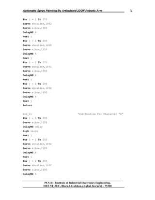 Automatic Spray Painting By Articulated 2DOF Robotic Arm
__________________________________________________________________
PCSIR - Institute of Industrial Electronics Engineering,
IIEE ST-22/C, Block-6 Gulshan-e-Iqbal, Karachi – 75300
X
For i = 1 To 255
Servo shoulder,1852
Servo elbow,1100
DelayMS 4
Next i
For j = 1 To 255
Servo shoulder,1600
Servo elbow,1350
DelayMS 4
Next j
For i = 1 To 255
Servo shoulder,1852
Servo elbow,1350
DelayMS 4
Next i
For j = 1 To 255
Servo shoulder,1852
Servo elbow,1600
DelayMS 4
Next j
Return
sub_G: „Sub-Routine For Character “G”
For i = 1 To 255
Servo elbow,1100
DelayMS delay
High valve
Next i
For i = 1 To 255
Servo shoulder,1852
Servo elbow,1100
DelayMS 4
Next i
For j = 1 To 255
Servo shoulder,1852
Servo elbow,1600
DelayMS 4
 