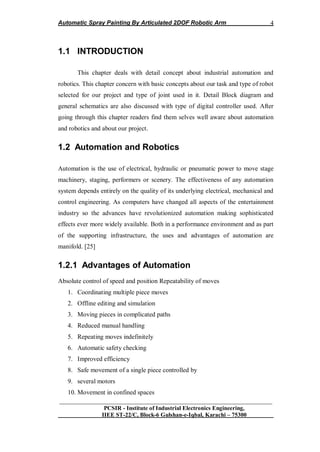 Automatic Spray Painting By Articulated 2DOF Robotic Arm
__________________________________________________________________
PCSIR - Institute of Industrial Electronics Engineering,
IIEE ST-22/C, Block-6 Gulshan-e-Iqbal, Karachi – 75300
4
1.1 INTRODUCTION
This chapter deals with detail concept about industrial automation and
robotics. This chapter concern with basic concepts about our task and type of robot
selected for our project and type of joint used in it. Detail Block diagram and
general schematics are also discussed with type of digital controller used. After
going through this chapter readers find them selves well aware about automation
and robotics and about our project.
1.2 Automation and Robotics
Automation is the use of electrical, hydraulic or pneumatic power to move stage
machinery, staging, performers or scenery. The effectiveness of any automation
system depends entirely on the quality of its underlying electrical, mechanical and
control engineering. As computers have changed all aspects of the entertainment
industry so the advances have revolutionized automation making sophisticated
effects ever more widely available. Both in a performance environment and as part
of the supporting infrastructure, the uses and advantages of automation are
manifold. [25]
1.2.1 Advantages of Automation
Absolute control of speed and position Repeatability of moves
1. Coordinating multiple piece moves
2. Offline editing and simulation
3. Moving pieces in complicated paths
4. Reduced manual handling
5. Repeating moves indefinitely
6. Automatic safety checking
7. Improved efficiency
8. Safe movement of a single piece controlled by
9. several motors
10. Movement in confined spaces
 