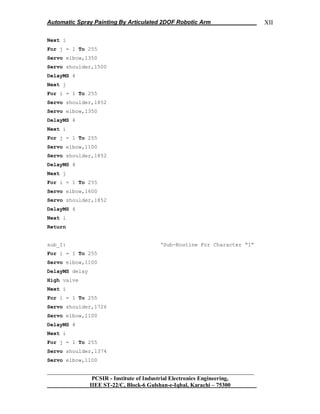 Automatic Spray Painting By Articulated 2DOF Robotic Arm
__________________________________________________________________
PCSIR - Institute of Industrial Electronics Engineering,
IIEE ST-22/C, Block-6 Gulshan-e-Iqbal, Karachi – 75300
XII
Next i
For j = 1 To 255
Servo elbow,1350
Servo shoulder,1500
DelayMS 4
Next j
For i = 1 To 255
Servo shoulder,1852
Servo elbow,1350
DelayMS 4
Next i
For j = 1 To 255
Servo elbow,1100
Servo shoulder,1852
DelayMS 4
Next j
For i = 1 To 255
Servo elbow,1600
Servo shoulder,1852
DelayMS 4
Next i
Return
sub_I: „Sub-Routine For Character “I”
For i = 1 To 255
Servo elbow,1100
DelayMS delay
High valve
Next i
For i = 1 To 255
Servo shoulder,1726
Servo elbow,1100
DelayMS 4
Next i
For j = 1 To 255
Servo shoulder,1374
Servo elbow,1100
 