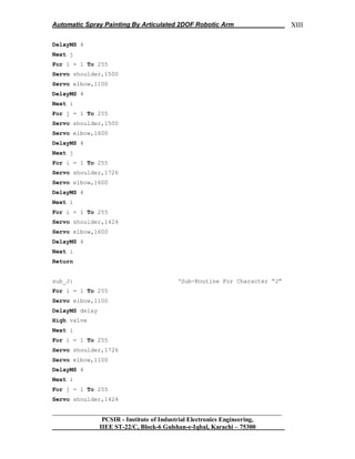 Automatic Spray Painting By Articulated 2DOF Robotic Arm
__________________________________________________________________
PCSIR - Institute of Industrial Electronics Engineering,
IIEE ST-22/C, Block-6 Gulshan-e-Iqbal, Karachi – 75300
XIII
DelayMS 4
Next j
For i = 1 To 255
Servo shoulder,1500
Servo elbow,1100
DelayMS 4
Next i
For j = 1 To 255
Servo shoulder,1500
Servo elbow,1600
DelayMS 4
Next j
For i = 1 To 255
Servo shoulder,1726
Servo elbow,1600
DelayMS 4
Next i
For i = 1 To 255
Servo shoulder,1424
Servo elbow,1600
DelayMS 4
Next i
Return
sub_J: „Sub-Routine For Character “J”
For i = 1 To 255
Servo elbow,1100
DelayMS delay
High valve
Next i
For i = 1 To 255
Servo shoulder,1726
Servo elbow,1100
DelayMS 4
Next i
For j = 1 To 255
Servo shoulder,1424
 