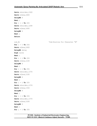 Automatic Spray Painting By Articulated 2DOF Robotic Arm
__________________________________________________________________
PCSIR - Institute of Industrial Electronics Engineering,
IIEE ST-22/C, Block-6 Gulshan-e-Iqbal, Karachi – 75300
XVI
Servo shoulder,1500
Servo elbow,1600
DelayMS 4
Next i
For j = 1 To 255
Servo shoulder,1248
Servo elbow,1600
DelayMS 4
Next j
Return
sub_M: „Sub-Routine For Character “M”
For i = 1 To 255
Servo elbow,1600
DelayMS delay
High valve
Next i
For i = 1 To 255
Servo elbow,1100
DelayMS 4
Next i
For j = 1 To 255
Servo shoulder,1374
Servo elbow,1100
DelayMS 4
Next j
For i = 1 To 255
Servo shoulder,1374
Servo elbow,1350
DelayMS 4
Next i
For i = 1 To 255
Servo shoulder,1374
Servo elbow,1100
DelayMS 4
Next i
For j = 1 To 255
 