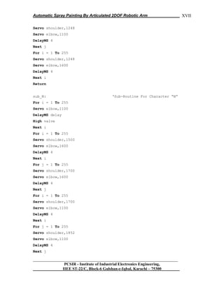 Automatic Spray Painting By Articulated 2DOF Robotic Arm
__________________________________________________________________
PCSIR - Institute of Industrial Electronics Engineering,
IIEE ST-22/C, Block-6 Gulshan-e-Iqbal, Karachi – 75300
XVII
Servo shoulder,1248
Servo elbow,1100
DelayMS 4
Next j
For i = 1 To 255
Servo shoulder,1248
Servo elbow,1600
DelayMS 4
Next i
Return
sub_N: „Sub-Routine For Character “N”
For i = 1 To 255
Servo elbow,1100
DelayMS delay
High valve
Next i
For i = 1 To 255
Servo shoulder,1500
Servo elbow,1600
DelayMS 4
Next i
For j = 1 To 255
Servo shoulder,1700
Servo elbow,1600
DelayMS 4
Next j
For i = 1 To 255
Servo shoulder,1700
Servo elbow,1100
DelayMS 4
Next i
For j = 1 To 255
Servo shoulder,1852
Servo elbow,1100
DelayMS 4
Next j
 