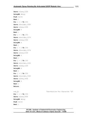 Automatic Spray Painting By Articulated 2DOF Robotic Arm
__________________________________________________________________
PCSIR - Institute of Industrial Electronics Engineering,
IIEE ST-22/C, Block-6 Gulshan-e-Iqbal, Karachi – 75300
XIX
Servo elbow,1100
DelayMS delay
High valve
Next i
For i = 1 To 255
Servo shoulder,1500
Servo elbow,1350
DelayMS 4
Next i
For j = 1 To 255
Servo shoulder,1374
Servo elbow,1350
DelayMS 4
Next j
For i = 1 To 255
Servo shoulder,1374
Servo elbow,1100
DelayMS 4
Next i
For j = 1 To 255
Servo shoulder,1500
Servo elbow,1100
DelayMS 4
Next j
For j = 1 To 255
Servo shoulder,1500
Servo elbow,1600
DelayMS 4
Next j
Return
sub_Q: „Sub-Routine For Character “Q”
For i = 1 To 255
Servo elbow,1600
DelayMS delay
High valve
Next i
 