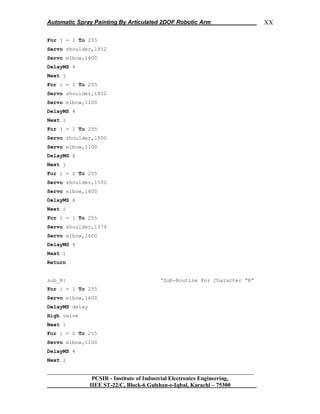 Automatic Spray Painting By Articulated 2DOF Robotic Arm
__________________________________________________________________
PCSIR - Institute of Industrial Electronics Engineering,
IIEE ST-22/C, Block-6 Gulshan-e-Iqbal, Karachi – 75300
XX
For j = 1 To 255
Servo shoulder,1852
Servo elbow,1600
DelayMS 4
Next j
For i = 1 To 255
Servo shoulder,1852
Servo elbow,1100
DelayMS 4
Next i
For j = 1 To 255
Servo shoulder,1500
Servo elbow,1100
DelayMS 4
Next j
For i = 1 To 255
Servo shoulder,1500
Servo elbow,1600
DelayMS 4
Next i
For i = 1 To 255
Servo shoulder,1374
Servo elbow,1600
DelayMS 4
Next i
Return
sub_R: „Sub-Routine For Character “R”
For i = 1 To 255
Servo elbow,1600
DelayMS delay
High valve
Next i
For i = 1 To 255
Servo elbow,1100
DelayMS 4
Next i
 