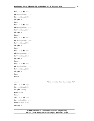 Automatic Spray Painting By Articulated 2DOF Robotic Arm
__________________________________________________________________
PCSIR - Institute of Industrial Electronics Engineering,
IIEE ST-22/C, Block-6 Gulshan-e-Iqbal, Karachi – 75300
XXI
For j = 1 To 255
Servo shoulder,1248
Servo elbow,1100
DelayMS 4
Next j
For i = 1 To 255
Servo shoulder,1248
Servo elbow,1350
DelayMS 4
Next i
For j = 1 To 255
Servo shoulder,1500
Servo elbow,1350
DelayMS 4
Next j
For i = 1 To 255
Servo shoulder,1374
Servo elbow,1350
DelayMS 4
Next i
For j = 1 To 255
Servo shoulder,1374
Servo elbow,1600
DelayMS 4
Next j
Return
sub_S: „Sub-Routine For Character “S”
For i = 1 To 255
Servo elbow,1100
DelayMS delay
High valve
Next i
For i = 1 To 255
Servo shoulder,1248
Servo elbow,1100
DelayMS 4
 