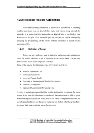 Automatic Spray Painting By Articulated 2DOF Robotic Arm
__________________________________________________________________
PCSIR - Institute of Industrial Electronics Engineering,
IIEE ST-22/C, Block-6 Gulshan-e-Iqbal, Karachi – 75300
5
1.2.2 Robotics: Flexible Automation
Most manufacturing automation is called fixed automation. A stamping
machine can stamp only one kind of sheet metal part without being retooled, for
example, or a boring machine bores only one kind of hole in one kind of part.
When robots are part of an automatic process, the process can be changed by
changing the programming of the robots. Robotic automation is called flexible
automation [28].
1.2.2.1 Definition of Robot
Robots are more and more used in industrial and commercial applications.
Now, the number of robots in use is increasing at the rate of about 35% per year.
Sales volume is also increasing at the same rate.
Some of the reasons for the increased use of robots are as follows:
 Reduced Production Cost.
 Increased Productivity.
 Improved Product Quality.
 Operation in Hazardous and Hostile Environment.
 Improved Management.
 Decreased Reaction and Debugging Time
A robot is an autonomous artifact that obtains information by sensing the world
around it and uses the information to manipulate its environment to achieve goals.
Robot sensing includes vision, sound, touch, and others. Manipulation includes the
use of specialized tools and dexterous manipulation. Robots often have the ability
to change their locations in the world (locomotion).
 