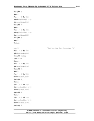 Automatic Spray Painting By Articulated 2DOF Robotic Arm
__________________________________________________________________
PCSIR - Institute of Industrial Electronics Engineering,
IIEE ST-22/C, Block-6 Gulshan-e-Iqbal, Karachi – 75300
XXIII
DelayMS 4
Next i
For j = 1 To 255
Servo shoulder,1650
Servo elbow,1100
DelayMS 4
Next j
For i = 1 To 255
Servo shoulder,1650
Servo elbow,1600
DelayMS 4
Next i
Return
sub_U: „Sub-Routine For Character “U”
For i = 1 To 255
Servo elbow,1600
DelayMS delay
Low valve
Next i
For i = 1 To 255
Servo elbow,1100
DelayMS 4
Next i
For j = 1 To 255
Servo elbow,1600
DelayMS 4
Next j
For i = 1 To 255
Servo shoulder,1248
Servo elbow,1600
DelayMS 4
Next i
For j = 1 To 255
Servo shoulder,1248
Servo elbow,1100
DelayMS 4
 