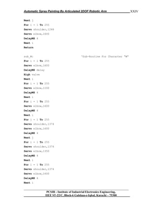 Automatic Spray Painting By Articulated 2DOF Robotic Arm
__________________________________________________________________
PCSIR - Institute of Industrial Electronics Engineering,
IIEE ST-22/C, Block-6 Gulshan-e-Iqbal, Karachi – 75300
XXIV
Next j
For i = 1 To 255
Servo shoulder,1248
Servo elbow,1600
DelayMS 4
Next i
Return
sub_W: „Sub-Routine For Character “W”
For i = 1 To 255
Servo elbow,1600
DelayMS delay
High valve
Next i
For i = 1 To 255
Servo elbow,1100
DelayMS 4
Next i
For i = 1 To 255
Servo elbow,1600
DelayMS 4
Next i
For j = 1 To 255
Servo shoulder,1374
Servo elbow,1600
DelayMS 4
Next j
For i = 1 To 255
Servo shoulder,1374
Servo elbow,1350
DelayMS 4
Next i
For i = 1 To 255
Servo shoulder,1374
Servo elbow,1600
DelayMS 4
Next i
 