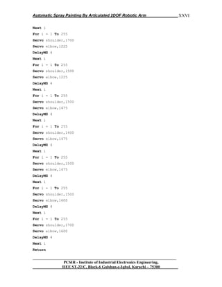 Automatic Spray Painting By Articulated 2DOF Robotic Arm
__________________________________________________________________
PCSIR - Institute of Industrial Electronics Engineering,
IIEE ST-22/C, Block-6 Gulshan-e-Iqbal, Karachi – 75300
XXVI
Next i
For i = 1 To 255
Servo shoulder,1700
Servo elbow,1225
DelayMS 4
Next i
For i = 1 To 255
Servo shoulder,1500
Servo elbow,1225
DelayMS 4
Next i
For i = 1 To 255
Servo shoulder,1500
Servo elbow,1475
DelayMS 4
Next i
For i = 1 To 255
Servo shoulder,1400
Servo elbow,1475
DelayMS 4
Next i
For i = 1 To 255
Servo shoulder,1500
Servo elbow,1475
DelayMS 4
Next i
For i = 1 To 255
Servo shoulder,1500
Servo elbow,1600
DelayMS 4
Next i
For i = 1 To 255
Servo shoulder,1700
Servo elbow,1600
DelayMS 4
Next i
Return
 