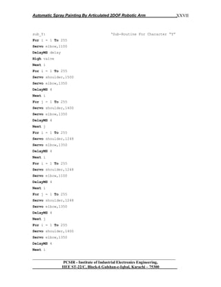 Automatic Spray Painting By Articulated 2DOF Robotic Arm
__________________________________________________________________
PCSIR - Institute of Industrial Electronics Engineering,
IIEE ST-22/C, Block-6 Gulshan-e-Iqbal, Karachi – 75300
XXVII
sub_Y: „Sub-Routine For Character “Y”
For i = 1 To 255
Servo elbow,1100
DelayMS delay
High valve
Next i
For i = 1 To 255
Servo shoulder,1500
Servo elbow,1350
DelayMS 4
Next i
For j = 1 To 255
Servo shoulder,1400
Servo elbow,1350
DelayMS 4
Next j
For i = 1 To 255
Servo shoulder,1248
Servo elbow,1350
DelayMS 4
Next i
For i = 1 To 255
Servo shoulder,1248
Servo elbow,1100
DelayMS 4
Next i
For j = 1 To 255
Servo shoulder,1248
Servo elbow,1350
DelayMS 4
Next j
For i = 1 To 255
Servo shoulder,1400
Servo elbow,1350
DelayMS 4
Next i
 