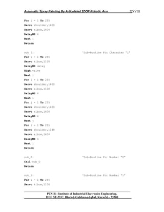 Automatic Spray Painting By Articulated 2DOF Robotic Arm
__________________________________________________________________
PCSIR - Institute of Industrial Electronics Engineering,
IIEE ST-22/C, Block-6 Gulshan-e-Iqbal, Karachi – 75300
XXVIII
For i = 1 To 255
Servo shoulder,1400
Servo elbow,1600
DelayMS 4
Next i
Return
sub_Z: „Sub-Routine For Character “Z”
For i = 1 To 255
Servo elbow,1100
DelayMS delay
High valve
Next i
For i = 1 To 255
Servo shoulder,1400
Servo elbow,1100
DelayMS 4
Next i
For j = 1 To 255
Servo shoulder,1400
Servo elbow,1600
DelayMS 4
Next j
For i = 1 To 255
Servo shoulder,1248
Servo elbow,1600
DelayMS 4
Next i
Return
sub_0: „Sub-Routine For Number “0”
Call sub_O
Return
sub_1: „Sub-Routine For Number “1”
For i = 1 To 255
Servo elbow,1100
 