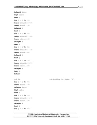 Automatic Spray Painting By Articulated 2DOF Robotic Arm
__________________________________________________________________
PCSIR - Institute of Industrial Electronics Engineering,
IIEE ST-22/C, Block-6 Gulshan-e-Iqbal, Karachi – 75300
XXIX
DelayMS delay
High valve
Next i
For i = 1 To 255
Servo shoulder,1726
Servo elbow,1100
DelayMS 4
Next i
For i = 1 To 255
Servo shoulder,1500
Servo elbow,1100
DelayMS 4
Next i
For j = 1 To 255
Servo shoulder,1726
Servo elbow,1600
DelayMS 4
Next j
For i = 1 To 255
Servo shoulder,1374
Servo elbow,1600
DelayMS 4
Next i
Return
sub_2: „Sub-Routine For Number “2”
For i = 1 To 255
Servo elbow,1100
DelayMS delay
High valve
Next i
For i = 1 To 255
Servo shoulder,1248
Servo elbow,1100
DelayMS 4
Next i
For j = 1 To 255
 