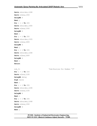 Automatic Spray Painting By Articulated 2DOF Robotic Arm
__________________________________________________________________
PCSIR - Institute of Industrial Electronics Engineering,
IIEE ST-22/C, Block-6 Gulshan-e-Iqbal, Karachi – 75300
XXX
Servo shoulder,1248
Servo elbow,1350
DelayMS 4
Next j
For i = 1 To 255
Servo shoulder,1500
Servo elbow,1350
DelayMS 4
Next i
For j = 1 To 255
Servo shoulder,1500
Servo elbow,1600
DelayMS 4
Next j
For i = 1 To 255
Servo shoulder,1248
Servo elbow,1600
DelayMS 4
Next i
Return
sub_3: „Sub-Routine For Number “3”
For i = 1 To 255
Servo elbow,1100
DelayMS delay
High valve
Next i
For i = 1 To 255
Servo shoulder,1248
Servo elbow,1100
DelayMS 4
Next i
For j = 1 To 255
Servo shoulder,1248
Servo elbow,1350
DelayMS 4
Next j
 