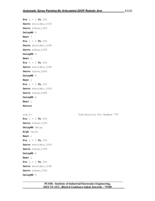 Automatic Spray Painting By Articulated 2DOF Robotic Arm
__________________________________________________________________
PCSIR - Institute of Industrial Electronics Engineering,
IIEE ST-22/C, Block-6 Gulshan-e-Iqbal, Karachi – 75300
XXXI
For i = 1 To 255
Servo shoulder,1500
Servo elbow,1350
DelayMS 4
Next i
For i = 1 To 255
Servo shoulder,1248
Servo elbow,1350
DelayMS 4
Next i
For j = 1 To 255
Servo shoulder,1248
Servo elbow,1600
DelayMS 4
Next j
For i = 1 To 255
Servo shoulder,1500
Servo elbow,1600
DelayMS 4
Next i
Return
sub_4: „Sub-Routine For Number “4”
For i = 1 To 255
Servo elbow,1100
DelayMS delay
High valve
Next i
For j = 1 To 255
Servo shoulder,1500
Servo elbow,1350
DelayMS 4
Next j
For j = 1 To 255
Servo shoulder,1248
Servo elbow,1350
DelayMS 4
 
