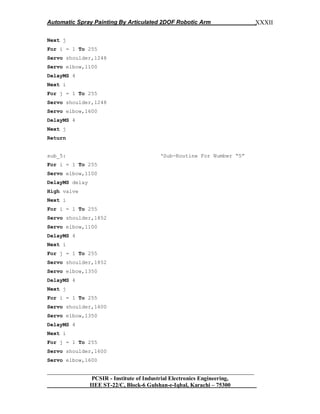 Automatic Spray Painting By Articulated 2DOF Robotic Arm
__________________________________________________________________
PCSIR - Institute of Industrial Electronics Engineering,
IIEE ST-22/C, Block-6 Gulshan-e-Iqbal, Karachi – 75300
XXXII
Next j
For i = 1 To 255
Servo shoulder,1248
Servo elbow,1100
DelayMS 4
Next i
For j = 1 To 255
Servo shoulder,1248
Servo elbow,1600
DelayMS 4
Next j
Return
sub_5: „Sub-Routine For Number “5”
For i = 1 To 255
Servo elbow,1100
DelayMS delay
High valve
Next i
For i = 1 To 255
Servo shoulder,1852
Servo elbow,1100
DelayMS 4
Next i
For j = 1 To 255
Servo shoulder,1852
Servo elbow,1350
DelayMS 4
Next j
For i = 1 To 255
Servo shoulder,1600
Servo elbow,1350
DelayMS 4
Next i
For j = 1 To 255
Servo shoulder,1600
Servo elbow,1600
 