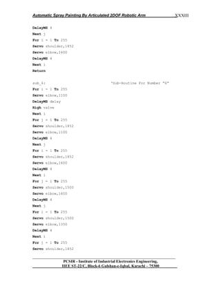 Automatic Spray Painting By Articulated 2DOF Robotic Arm
__________________________________________________________________
PCSIR - Institute of Industrial Electronics Engineering,
IIEE ST-22/C, Block-6 Gulshan-e-Iqbal, Karachi – 75300
XXXIII
DelayMS 4
Next j
For i = 1 To 255
Servo shoulder,1852
Servo elbow,1600
DelayMS 4
Next i
Return
sub_6: „Sub-Routine For Number “6”
For i = 1 To 255
Servo elbow,1100
DelayMS delay
High valve
Next i
For j = 1 To 255
Servo shoulder,1852
Servo elbow,1100
DelayMS 4
Next j
For i = 1 To 255
Servo shoulder,1852
Servo elbow,1600
DelayMS 4
Next i
For j = 1 To 255
Servo shoulder,1500
Servo elbow,1600
DelayMS 4
Next j
For i = 1 To 255
Servo shoulder,1500
Servo elbow,1350
DelayMS 4
Next i
For j = 1 To 255
Servo shoulder,1852
 