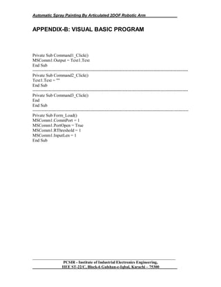 Automatic Spray Painting By Articulated 2DOF Robotic Arm
__________________________________________________________________
PCSIR - Institute of Industrial Electronics Engineering,
IIEE ST-22/C, Block-6 Gulshan-e-Iqbal, Karachi – 75300
APPENDIX-B: VISUAL BASIC PROGRAM
Private Sub Command1_Click()
MSComm1.Output = Text1.Text
End Sub
------------------------------------------------------------------------------------------------------------
Private Sub Command2_Click()
Text1.Text = ""
End Sub
------------------------------------------------------------------------------------------------------------
Private Sub Command3_Click()
End
End Sub
------------------------------------------------------------------------------------------------------------
Private Sub Form_Load()
MSComm1.CommPort = 1
MSComm1.PortOpen = True
MSComm1.RThreshold = 1
MSComm1.InputLen = 1
End Sub
 