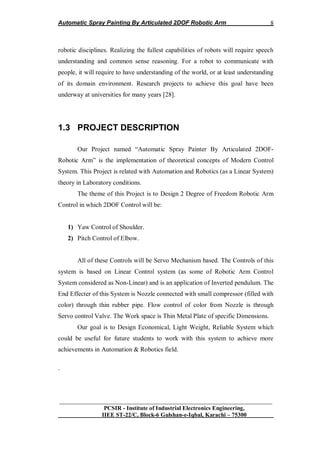 Automatic Spray Painting By Articulated 2DOF Robotic Arm
__________________________________________________________________
PCSIR - Institute of Industrial Electronics Engineering,
IIEE ST-22/C, Block-6 Gulshan-e-Iqbal, Karachi – 75300
8
robotic disciplines. Realizing the fullest capabilities of robots will require speech
understanding and common sense reasoning. For a robot to communicate with
people, it will require to have understanding of the world, or at least understanding
of its domain environment. Research projects to achieve this goal have been
underway at universities for many years [28].
1.3 PROJECT DESCRIPTION
Our Project named “Automatic Spray Painter By Articulated 2DOF-
Robotic Arm” is the implementation of theoretical concepts of Modern Control
System. This Project is related with Automation and Robotics (as a Linear System)
theory in Laboratory conditions.
The theme of this Project is to Design 2 Degree of Freedom Robotic Arm
Control in which 2DOF Control will be:
1) Yaw Control of Shoulder.
2) Pitch Control of Elbow.
All of these Controls will be Servo Mechanism based. The Controls of this
system is based on Linear Control system (as some of Robotic Arm Control
System considered as Non-Linear) and is an application of Inverted pendulum. The
End Effecter of this System is Nozzle connected with small compressor (filled with
color) through thin rubber pipe. Flow control of color from Nozzle is through
Servo control Valve. The Work space is Thin Metal Plate of specific Dimensions.
Our goal is to Design Economical, Light Weight, Reliable System which
could be useful for future students to work with this system to achieve more
achievements in Automation & Robotics field.
.
 