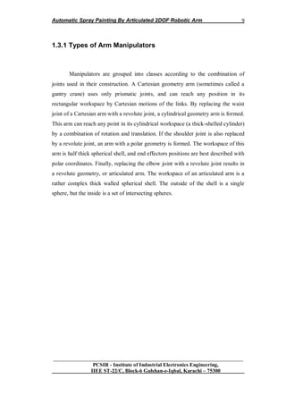 Automatic Spray Painting By Articulated 2DOF Robotic Arm
__________________________________________________________________
PCSIR - Institute of Industrial Electronics Engineering,
IIEE ST-22/C, Block-6 Gulshan-e-Iqbal, Karachi – 75300
9
1.3.1 Types of Arm Manipulators
Manipulators are grouped into classes according to the combination of
joints used in their construction. A Cartesian geometry arm (sometimes called a
gantry crane) uses only prismatic joints, and can reach any position in its
rectangular workspace by Cartesian motions of the links. By replacing the waist
joint of a Cartesian arm with a revolute joint, a cylindrical geometry arm is formed.
This arm can reach any point in its cylindrical workspace (a thick-shelled cylinder)
by a combination of rotation and translation. If the shoulder joint is also replaced
by a revolute joint, an arm with a polar geometry is formed. The workspace of this
arm is half thick spherical shell, and end effectors positions are best described with
polar coordinates. Finally, replacing the elbow joint with a revolute joint results in
a revolute geometry, or articulated arm. The workspace of an articulated arm is a
rather complex thick walled spherical shell. The outside of the shell is a single
sphere, but the inside is a set of intersecting spheres.
 