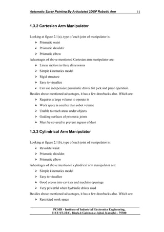 Automatic Spray Painting By Articulated 2DOF Robotic Arm
__________________________________________________________________
PCSIR - Institute of Industrial Electronics Engineering,
IIEE ST-22/C, Block-6 Gulshan-e-Iqbal, Karachi – 75300
11
1.3.2 Cartesian Arm Manipulator
Looking at figure 2.1(a), type of each joint of manipulator is:
 Prismatic waist
 Prismatic shoulder
 Prismatic elbow
Advantages of above mentioned Cartesian arm manipulator are:
 Linear motion in three dimensions
 Simple kinematics model
 Rigid structure
 Easy to visualize
 Can use inexpensive pneumatic drives for pick and place operation.
Besides above mentioned advantages, it has a few drawbacks also. Which are:
 Requires a large volume to operate in
 Work space is smaller than robot volume
 Unable to reach areas under objects
 Guiding surfaces of prismatic joints
 Must be covered to prevent ingress of dust
1.3.3 Cylindrical Arm Manipulator
Looking at figure 2.1(b), type of each joint of manipulator is:
 Revolute waist
 Prismatic shoulder.
 Prismatic elbow
Advantages of above mentioned cylindrical arm manipulator are:
 Simple kinematics model
 Easy to visualize
 Good access into cavities and machine openings
 Very powerful when hydraulic drives used
Besides above mentioned advantages, it has a few drawbacks also. Which are:
 Restricted work space
 