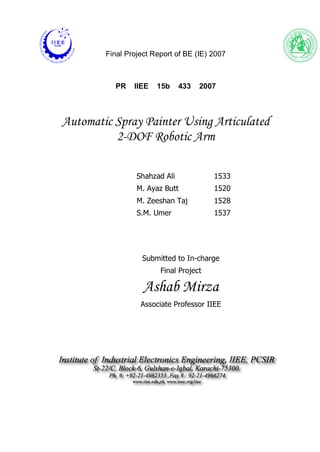 Final Project Report of BE (IE) 2007
PR IIEE 15b 433 2007
Automatic Spray Painter Using Articulated
2-DOF Robotic Arm
Shahzad Ali 1533
M. Ayaz Butt 1520
M. Zeeshan Taj 1528
S.M. Umer 1537
Submitted to In-charge
Final Project
Ashab Mirza
Associate Professor IIEE
 