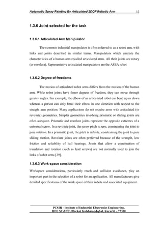 Automatic Spray Painting By Articulated 2DOF Robotic Arm
__________________________________________________________________
PCSIR - Institute of Industrial Electronics Engineering,
IIEE ST-22/C, Block-6 Gulshan-e-Iqbal, Karachi – 75300
13
1.3.6 Joint selected for the task
1.3.6.1 Articulated Arm Manipulator
The common industrial manipulator is often referred to as a robot arm, with
links and joints described in similar terms. Manipulators which emulate the
characteristics of a human arm recalled articulated arms. All their joints are rotary
(or revolute). Representative articulated manipulators are the ASEA robot
1.3.6.2 Degree of freedoms
The motion of articulated robot arms differs from the motion of the human
arm. While robot joints have fewer degrees of freedom, they can move through
greater angles. For example, the elbow of an articulated robot can bend up or down
whereas a person can only bend their elbow in one direction with respect to the
straight arm position. Many applications do not require arms with articulated (or
revolute) geometries. Simpler geometries involving prismatic or sliding joints are
often adequate. Prismatic and revolute joints represent the opposite extremes of a
universal screw. In a revolute joint, the screw pitch is zero, constraining the joint to
pure rotation. In a prismatic joint, the pitch is infinite, constraining the joint to pure
sliding motion. Revolute joints are often preferred because of the strength, low
friction and reliability of ball bearings. Joints that allow a combination of
translation and rotation (such as lead screws) are not normally used to join the
links of robot arms [29].
1.3.6.3 Work space consideration
Workspace considerations, particularly reach and collision avoidance, play an
important part in the selection of a robot for an application. All manufacturers give
detailed specifications of the work space of their robots and associated equipment.
 