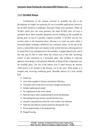 Automatic Spray Painting By Articulated 2DOF Robotic Arm
__________________________________________________________________
PCSIR - Institute of Industrial Electronics Engineering,
IIEE ST-22/C, Block-6 Gulshan-e-Iqbal, Karachi – 75300
14
1.3.7 SCARA Robot
Consideration of the motions involved in assembly has led to the
development of simpler arm geometry for use in assembly applications, known as
the SCARA (Selective Compliance Automatic Robot Arm) geometry. While all
SCARA robots have the same geometry the name SCARA does not have a
geometric basis. Most assembly operations involve building up the assembly by
placing parts on top of a partially complete assembly. A SCARA arm has two
revolute joints in the horizontal plane, allowing it to reach any point within a
horizontal planar workspace defined by two concentric circles. At the end of the
arm is a vertical link which can translate in the vertical direction, allowing parts to
be raised from a tray and placed on to the assembly. A gripper placed at the end of
this link may be able to rotate about the vertical axis of this link, facilitating
control of part orientation in a horizontal plane. One problem in achieving
spherical wrist design is the physical difficulty of fitting all the components into
the available space. The size of the human wrist is small because the muscles
which power it are located in the forearm, not in the wrist. Wrist design is a
complex task, involving conflicting goals. Desirable features of a wrist include
[29]
 Small size
 Axes close together to increase mechanical efficiency
 Tool plate close to the axes to increase strength and precision
 Soluble mathematical model
 No singularities in the work volume
 Back-driving to allow programming by teach and playback
 Decoupling between motions around the three axes
 Actuators mounted away from the wrist to allow size reduction
 Paths for end effectors control and power through the wrist
 Power proportionate to the proposed task
 Rugged housing.
 