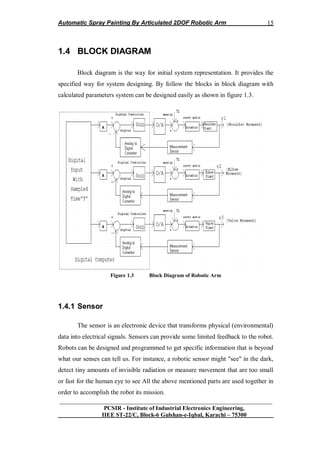Automatic Spray Painting By Articulated 2DOF Robotic Arm
__________________________________________________________________
PCSIR - Institute of Industrial Electronics Engineering,
IIEE ST-22/C, Block-6 Gulshan-e-Iqbal, Karachi – 75300
15
1.4 BLOCK DIAGRAM
Block diagram is the way for initial system representation. It provides the
specified way for system designing. By follow the blocks in block diagram with
calculated parameters system can be designed easily as shown in figure 1.3.
Figure 1.3 Block Diagram of Robotic Arm
1.4.1 Sensor
The sensor is an electronic device that transforms physical (environmental)
data into electrical signals. Sensors can provide some limited feedback to the robot.
Robots can be designed and programmed to get specific information that is beyond
what our senses can tell us. For instance, a robotic sensor might "see" in the dark,
detect tiny amounts of invisible radiation or measure movement that are too small
or fast for the human eye to see All the above mentioned parts are used together in
order to accomplish the robot its mission.
 