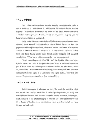 Automatic Spray Painting By Articulated 2DOF Robotic Arm
__________________________________________________________________
PCSIR - Institute of Industrial Electronics Engineering,
IIEE ST-22/C, Block-6 Gulshan-e-Iqbal, Karachi – 75300
16
1.4.2 Controller
Every robot is connected to a controller (usually a microcontroller), also it
can be connected to a simple home PC, which keeps the pieces of the arm working
together. The controller functions as the "brain" of the robot. Robots today have
controllers that run programs. Usually, entirely pre-programmed by people, robots
have very specific jobs to accomplish.
In the block diagram representation of Robotic Arm system there are three
separate servo- Control systems(feedback control loops) due to the fact that
physics involve in system dynamics(motor as an actuator) in Robotic Arm is on the
concept of “Absolute Frame of Reference “. So, three separate Feedback control
loops are drawn having digital input through digital computer with designed
sampled time “T” having switching sequence between loops as desired.
Digital controllers are of “ON-OFF type” for shoulder, elbow and valve
dynamics which are Plants of the system. Feedback sensor is position sensor and is
part of Servo motor by combining called Servomechanism. TL is the Load Torque
on joints due to Actuation Mechanism involving gear & belt system. D/A converter
is to convert discrete signal in to Continuous time signal and A/D converter is to
convert Continuous time signal in to Discrete signal [12].
1.4.3 Robotic Arm
Robotic arms come in all shapes and sizes. The arm is the part of the robot
that sets the end- effectors and sensors to do their preprogrammed job. Many (but
not all) resemble human arms and have shoulders, elbows, and wrists, even fingers.
Each joint gives to the robot one degree of freedom. So, a simple robotic arm with
three degrees of freedom could move in three ways: up and down, left and right,
forward and backward.
 