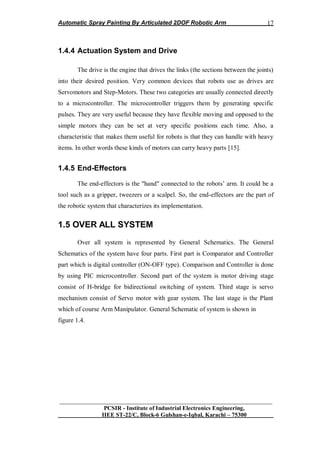 Automatic Spray Painting By Articulated 2DOF Robotic Arm
__________________________________________________________________
PCSIR - Institute of Industrial Electronics Engineering,
IIEE ST-22/C, Block-6 Gulshan-e-Iqbal, Karachi – 75300
17
1.4.4 Actuation System and Drive
The drive is the engine that drives the links (the sections between the joints)
into their desired position. Very common devices that robots use as drives are
Servomotors and Step-Motors. These two categories are usually connected directly
to a microcontroller. The microcontroller triggers them by generating specific
pulses. They are very useful because they have flexible moving and opposed to the
simple motors they can be set at very specific positions each time. Also, a
characteristic that makes them useful for robots is that they can handle with heavy
items. In other words these kinds of motors can carry heavy parts [15].
1.4.5 End-Effectors
The end-effectors is the "hand" connected to the robots‟ arm. It could be a
tool such as a gripper, tweezers or a scalpel. So, the end-effectors are the part of
the robotic system that characterizes its implementation.
1.5 OVER ALL SYSTEM
Over all system is represented by General Schematics. The General
Schematics of the system have four parts. First part is Comparator and Controller
part which is digital controller (ON-OFF type). Comparison and Controller is done
by using PIC microcontroller. Second part of the system is motor driving stage
consist of H-bridge for bidirectional switching of system. Third stage is servo
mechanism consist of Servo motor with gear system. The last stage is the Plant
which of course Arm Manipulator. General Schematic of system is shown in
figure 1.4.
 