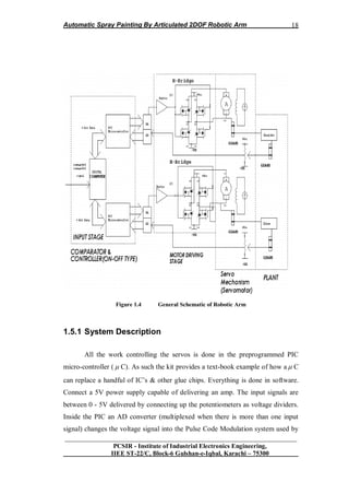 Automatic Spray Painting By Articulated 2DOF Robotic Arm
__________________________________________________________________
PCSIR - Institute of Industrial Electronics Engineering,
IIEE ST-22/C, Block-6 Gulshan-e-Iqbal, Karachi – 75300
18
Figure 1.4 General Schematic of Robotic Arm
1.5.1 System Description
All the work controlling the servos is done in the preprogrammed PIC
micro-controller (  C). As such the kit provides a text-book example of how a  C
can replace a handful of IC‟s & other glue chips. Everything is done in software.
Connect a 5V power supply capable of delivering an amp. The input signals are
between 0 - 5V delivered by connecting up the potentiometers as voltage dividers.
Inside the PIC an AD converter (multiplexed when there is more than one input
signal) changes the voltage signal into the Pulse Code Modulation system used by
 