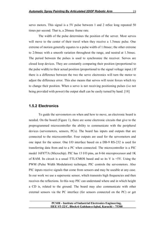 Automatic Spray Painting By Articulated 2DOF Robotic Arm
__________________________________________________________________
PCSIR - Institute of Industrial Electronics Engineering,
IIEE ST-22/C, Block-6 Gulshan-e-Iqbal, Karachi – 75300
19
servo motors. This signal is a 5V pulse between 1 and 2 mSec long repeated 50
times per second. That is, a 20msec frame rate.
The width of the pulse determines the position of the server. Most servos
will move to the center of their travel when they receive a 1.5msec pulse. One
extreme of motion generally equates to a pulse width of 1.0msec; the other extreme
to 2.0msec with a smooth variation throughout the range, and neutral at 1.5msec.
The period between the pulses is used to synchronize the receiver. Servos are
closed loop devices. They are constantly comparing their position (proportional to
the pulse width) to their actual position (proportional to the signal voltage input.) If
there is a difference between the two the servo electronics will turn the motor to
adjust the difference error. This also means that servos will resist forces which try
to change their position. When a servo is not receiving positioning pulses (i-e not
being provided with power) the output shaft can be easily turned by hand. [18]
1.5.2 Electronics
To guide the servomotors on when and how to move, an electronic board is
needed. On the board (Figure 1), there are some electronic circuits that give to the
preprogrammed microcontroller the ability to communicate with the peripheral
devices (servomotors, sensors, PCs). The board has inputs and outputs that are
connected to the microcontroller. Four outputs are used for the servomotors and
one input for the sensor. One I/O interface based on a DB-9 RS-232 is used for
transferring data from and to a PC when connected. The microcontroller is a PIC
model 16F877A (Microchip). PIC has 13 I/O pins, an 8-bit microprocessor and 1K
of RAM. Its circuit is a usual TTL/CMOS based and so its V is +5V. Using the
PWM (Pulse Width Modulation) technique, PIC controls the servomotors. Also
PIC inputs receive signals that come from sensors and may be useable at any case.
In our work we use a supersonic sensor, which transmits high frequencies and then
receives the reflections. In this way PIC can understand where and in which height
a CD is, related to the ground. The board may also communicate with other
external sensors via the PC interface (for sensors connected on the PC) or get
 