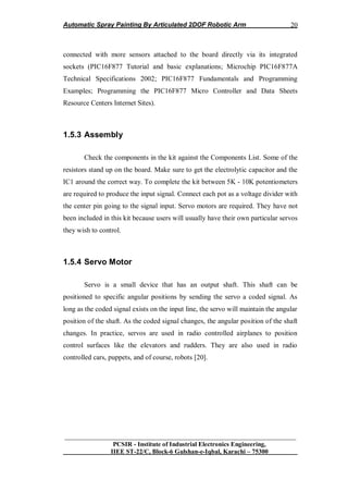 Automatic Spray Painting By Articulated 2DOF Robotic Arm
__________________________________________________________________
PCSIR - Institute of Industrial Electronics Engineering,
IIEE ST-22/C, Block-6 Gulshan-e-Iqbal, Karachi – 75300
20
connected with more sensors attached to the board directly via its integrated
sockets (PIC16F877 Tutorial and basic explanations; Microchip PIC16F877A
Technical Specifications 2002; PIC16F877 Fundamentals and Programming
Examples; Programming the PIC16F877 Micro Controller and Data Sheets
Resource Centers Internet Sites).
1.5.3 Assembly
Check the components in the kit against the Components List. Some of the
resistors stand up on the board. Make sure to get the electrolytic capacitor and the
IC1 around the correct way. To complete the kit between 5K - 10K potentiometers
are required to produce the input signal. Connect each pot as a voltage divider with
the center pin going to the signal input. Servo motors are required. They have not
been included in this kit because users will usually have their own particular servos
they wish to control.
1.5.4 Servo Motor
Servo is a small device that has an output shaft. This shaft can be
positioned to specific angular positions by sending the servo a coded signal. As
long as the coded signal exists on the input line, the servo will maintain the angular
position of the shaft. As the coded signal changes, the angular position of the shaft
changes. In practice, servos are used in radio controlled airplanes to position
control surfaces like the elevators and rudders. They are also used in radio
controlled cars, puppets, and of course, robots [20].
 