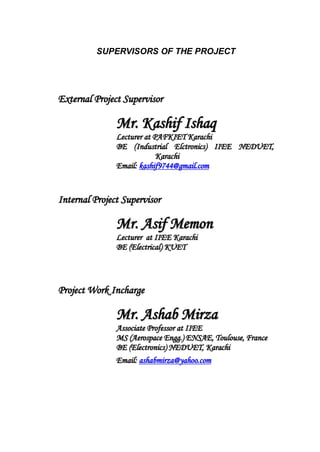SUPERVISORS OF THE PROJECT
EExxtteerrnnaall PPrroojjeecctt SSuuppeerrvviissoorr
MMrr.. KKaasshhiiff IIsshhaaqq
LLeeccttuurreerr aatt PPAAFFKKIIEETT KKaarraacchhii
BBEE ((IInndduussttrriiaall EEllccttrroonniiccss)) IIIIEEEE NNEEDDUUEETT,,
KKaarraacchhii
EEmmaaiill:: kkaasshhiiff99774444@@ggmmaaiill..ccoomm
IInntteerrnnaall PPrroojjeecctt SSuuppeerrvviissoorr
MMrr.. AAssiiff MMeemmoonn
LLeeccttuurreerr aatt IIIIEEEE KKaarraacchhii
BBEE ((EElleeccttrriiccaall)) KKUUEETT
PPrroojjeecctt WWoorrkk IInncchhaarrggee
MMrr.. AAsshhaabb MMiirrzzaa
AAssssoocciiaattee PPrrooffeessssoorr aatt IIIIEEEE
MMSS ((AAeerroossppaaccee EEnngggg..)) EENNSSAAEE,, TToouulloouussee,, FFrraannccee
BBEE ((EElleeccttrroonniiccss)) NNEEDDUUEETT,, KKaarraacchhii
EEmmaaiill:: aasshhaabbmmiirrzzaa@@yyaahhoooo..ccoomm
 
