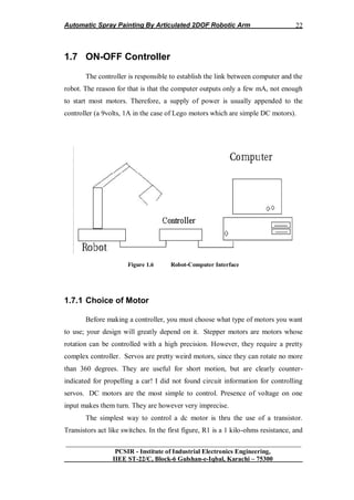 Automatic Spray Painting By Articulated 2DOF Robotic Arm
__________________________________________________________________
PCSIR - Institute of Industrial Electronics Engineering,
IIEE ST-22/C, Block-6 Gulshan-e-Iqbal, Karachi – 75300
22
1.7 ON-OFF Controller
The controller is responsible to establish the link between computer and the
robot. The reason for that is that the computer outputs only a few mA, not enough
to start most motors. Therefore, a supply of power is usually appended to the
controller (a 9volts, 1A in the case of Lego motors which are simple DC motors).
Figure 1.6 Robot-Computer Interface
1.7.1 Choice of Motor
Before making a controller, you must choose what type of motors you want
to use; your design will greatly depend on it. Stepper motors are motors whose
rotation can be controlled with a high precision. However, they require a pretty
complex controller. Servos are pretty weird motors, since they can rotate no more
than 360 degrees. They are useful for short motion, but are clearly counter-
indicated for propelling a car! I did not found circuit information for controlling
servos. DC motors are the most simple to control. Presence of voltage on one
input makes them turn. They are however very imprecise.
The simplest way to control a dc motor is thru the use of a transistor.
Transistors act like switches. In the first figure, R1 is a 1 kilo-ohms resistance, and
 