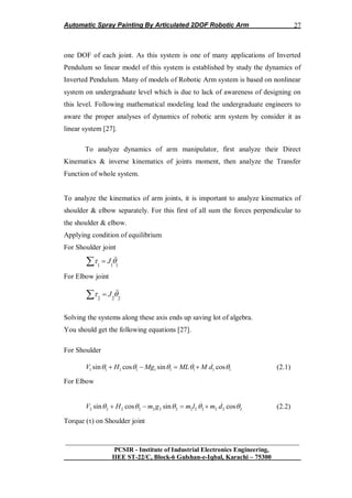 Automatic Spray Painting By Articulated 2DOF Robotic Arm
__________________________________________________________________
PCSIR - Institute of Industrial Electronics Engineering,
IIEE ST-22/C, Block-6 Gulshan-e-Iqbal, Karachi – 75300
27
one DOF of each joint. As this system is one of many applications of Inverted
Pendulum so linear model of this system is established by study the dynamics of
Inverted Pendulum. Many of models of Robotic Arm system is based on nonlinear
system on undergraduate level which is due to lack of awareness of designing on
this level. Following mathematical modeling lead the undergraduate engineers to
aware the proper analyses of dynamics of robotic arm system by consider it as
linear system [27].
To analyze dynamics of arm manipulator, first analyze their Direct
Kinematics & inverse kinematics of joints moment, then analyze the Transfer
Function of whole system.
To analyze the kinematics of arm joints, it is important to analyze kinematics of
shoulder & elbow separately. For this first of all sum the forces perpendicular to
the shoulder & elbow.
Applying condition of equilibrium
For Shoulder joint
1 1 1
J  
For Elbow joint
2 2 2
J  
Solving the systems along these axis ends up saving lot of algebra.
You should get the following equations [27].
For Shoulder
.. ..
1 1 1 1 1 1 1 1 1sin cos sin cosV H Mg ML M d        (2.1)
For Elbow
.. ..
2 2 2 2 2 2 2 2 2 2 2 2 2sin cos sin cosV H m g m l m d        (2.2)
Torque () on Shoulder joint
 