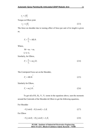 Automatic Spray Painting By Articulated 2DOF Robotic Arm
__________________________________________________________________
PCSIR - Institute of Industrial Electronics Engineering,
IIEE ST-22/C, Block-6 Gulshan-e-Iqbal, Karachi – 75300
28
1 1 1
J  
Torque on Elbow joint
2 2 2
J   (2.3)
The force on shoulder due to turning effect of force per unit of its length is given
as,
..
2
1
2
tF ML
l

 
Where,
M = m1 + m2
L=l1+l2
Similarly, for Elbow,
..
2
22 2
2
tF m l
l

  (2.4)
The Centripetal Force act on the Shoulder,
2.
1cF ML (2.5)
Similarly for Elbow,
2.
22 2cF m l  (2.6)
To get rid of H1, H2, V1, V2 terms in the equations above, sum the moments
around the Centroids of the Shoulder & Elbow to get the following equations,
For Shoulder
..
1 1 1 1 1 1sin cosV L H L J     (2.7)
For Elbow
..
2 2 2 2 2 2 2 2sin cosV l H l J     (2.8)
 