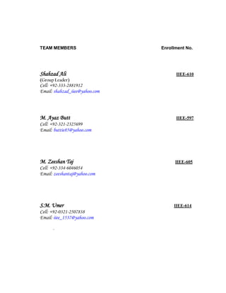 TEAM MEMBERS Enrollment No.
Shahzad Ali IIEE-610
(Group Leader)
Cell: +92-333-2881912
Email: shahzad_iiee@yahoo.com
M. Ayaz Butt IIEE-597
Cell: +92-321-2325699
Email: buttie85@yahoo.com
M. Zeeshan Taj IIEE-605
Cell: +92-334-6046054
Email: zeeshantaj@yahoo.com
S.M. Umer IIEE-614
Cell: +92-0321-2507838
Email: iiee_1537@yahoo.com
.
 