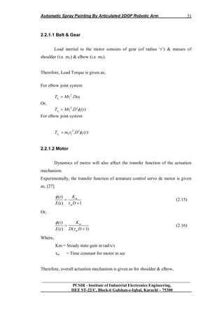 Automatic Spray Painting By Articulated 2DOF Robotic Arm
__________________________________________________________________
PCSIR - Institute of Industrial Electronics Engineering,
IIEE ST-22/C, Block-6 Gulshan-e-Iqbal, Karachi – 75300
31
2.2.1.1 Belt & Gear
Load inertial to the motor consists of gear (of radius „r‟) & masses of
shoulder (i.e. m1) & elbow (i.e. m2).
Therefore, Load Torque is given as;
For elbow joint system
1
2
1 1.LT Mr D
Or,
1
2 2
1 1. ( )LT Mr D t
For elbow joint system
2
2 2
2 2 2. ( )LT m r D t
2.2.1.2 Motor
Dynamics of motor will also affect the transfer function of the actuation
mechanism.
Experimentally, the transfer function of armature control servo dc motor is given
as, [27]
.
( )
( ) 1
m
m
Kt
E t D




(2.15)
Or,
( )
( ) ( 1)
m
m
Kt
E t D D




(2.16)
Where,
Km = Steady state gain in rad/s/v
τm = Time constant for motor in sec
Therefore, overall actuation mechanism is given as for shoulder & elbow,
 