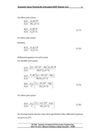 Automatic Spray Painting By Articulated 2DOF Robotic Arm
__________________________________________________________________
PCSIR - Institute of Industrial Electronics Engineering,
IIEE ST-22/C, Block-6 Gulshan-e-Iqbal, Karachi – 75300
32
For elbow joint system
2 2
1 1
1
( )
( ) ( 1)
m
m
K Mr Dt
E t D D




2
11
1
( )
( ) ( 1)
m
m
K Mr Dt
E t D




(2.17)
For elbow joint system
Similarly,
2
2 2 2
2
( )
( ) ( 1)
m
m
K m r Dt
E t D




(2.18)
Differential equation of overall system
For shoulder joint system
 
 
2 2 2
1 1 1 1
1
2
1 1
( )
( ) 1
m
m
J Ml D Mgl K Mr Dd t
E t Ml D D
   

 
 
2 2 2
1 1 1 1
1
1 1
( )
( ) 1
m
m
K Mr J Ml D Mgld t
E t Ml D D
    
 
 
 
2 22
1 1 111
2
1 1
( )
( ) 1
m
m
J Ml D MglK rt
E t l D D


  
 
  
(2.19)
For elbow joint system
 
 
2 22
2 2 2 2 222
2
2 2
( )
( ) 1
m
m
J m l D m glK rt
E t l D D


  
 
  
(2.20)
By inserting transfer function values from specification table; differential equations
are given as, [27]
 