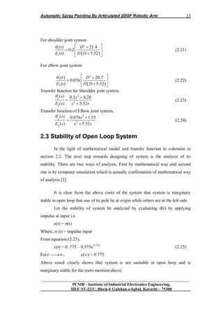 Automatic Spray Painting By Articulated 2DOF Robotic Arm
__________________________________________________________________
PCSIR - Institute of Industrial Electronics Engineering,
IIEE ST-22/C, Block-6 Gulshan-e-Iqbal, Karachi – 75300
33
For shoulder joint system
 
2
1
1
( ) 21.4
0.2
( ) 5.52
t D
E t D D
  
  
 
(2.21)
For elbow joint system
 
2
2
2
( ) 20.7
0.076
( ) 5.52
t D
E t D D
  
  
 
(2.22)
Transfer function for Shoulder joint system,
2
1
2
1
( ) 0.2 4.28
( ) 5.52
s s
E s s s
 


(2.23)
Transfer function of Elbow joint system,
2
2
2
2
( ) 0.076 1.55
( ) 5.52
s s
E s s s
 


(2.24)
2.3 Stability of Open Loop System
In the light of mathematical model and transfer function in s-domain in
section 2.2. The next step towards designing of system is the analysis of its
stability. There are two ways of analysis. First by mathematical way and second
one is by computer simulation which is actually confirmation of mathematical way
of analysis.[2]
It is clear from the above roots of the system that system is marginary
stable in open loop that one of its pole lie at origin while others are at the left side.
Let the stability of system be analyzed by evaluating d(t) by applying
impulse at input i.e.
e(t) = σ(t)
Where, σ (t) = impulse input
From equation (2.23),
c(t) = 0 .775 – 0.575e-5.52t
(2.25)
Fort , c(∞) = 0.775
Above result clearly shows that system is not unstable in open loop and is
marginary stable for the roots mention above.
 