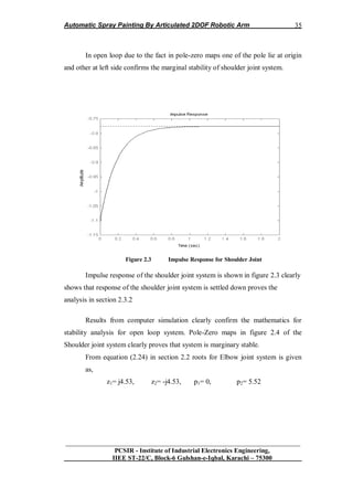 Automatic Spray Painting By Articulated 2DOF Robotic Arm
__________________________________________________________________
PCSIR - Institute of Industrial Electronics Engineering,
IIEE ST-22/C, Block-6 Gulshan-e-Iqbal, Karachi – 75300
35
In open loop due to the fact in pole-zero maps one of the pole lie at origin
and other at left side confirms the marginal stability of shoulder joint system.
Figure 2.3 Impulse Response for Shoulder Joint
Impulse response of the shoulder joint system is shown in figure 2.3 clearly
shows that response of the shoulder joint system is settled down proves the
analysis in section 2.3.2
Results from computer simulation clearly confirm the mathematics for
stability analysis for open loop system. Pole-Zero maps in figure 2.4 of the
Shoulder joint system clearly proves that system is marginary stable.
From equation (2.24) in section 2.2 roots for Elbow joint system is given
as,
z1= j4.53, z2= -j4.53, p1= 0, p2= 5.52
 