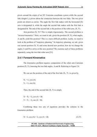 Automatic Spray Painting By Articulated 2DOF Robotic Arm
__________________________________________________________________
PCSIR - Institute of Industrial Electronics Engineering,
IIEE ST-22/C, Block-6 Gulshan-e-Iqbal, Karachi – 75300
38
pivots around the origin of an XY Cartesian coordinate system while the second
link (length L2) pivots about the connection between the two links. The two pivot
points are drawn as circles. The angle the first link makes with the horizontal (X)
axis is designated A, while the angle the second link makes with the first link is
designated B. The end of the second link is the position of the robot arm, (X, Y).
Arm position (X, Y)? This is simple trigonometry. The second problem is
"inverse kinematics." Here, we want to ask: given the position (X, Y), what angles,
A and B, yield this position? This is a more difficult problem. Lastly, we need to
look at the problem of "trajectory planning." In trajectory planning, we ask: given
our current position (X, Y) and some desired new position, how do we change the
angles A and B to arrive at this new position? We examine each of these problems
separately, using the two-link robot arm [21].
2.4.1 Forward Kinematics
The kinematics problem requires computation of the robot arm Cartesian
position (X, Y), knowing the two link angles, A and B. Referring to Figure 2.6
We can see the position of the end of the first link (X1, Y1) is given by
X1 = L1 cos (A)
Y1 = L1 sin (A)
Then, the end of the second link (X, Y) is simply
X = X1 + L2 cos (A + B)
Y = Y1 + L2 sin (A + B)
Combining these two sets of equations provides the solution to the
kinematics problem:
X = L1 cos (A) + L2 cos (A + B) (2.27)
 