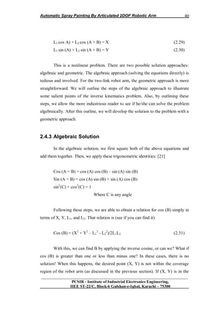 Automatic Spray Painting By Articulated 2DOF Robotic Arm
__________________________________________________________________
PCSIR - Institute of Industrial Electronics Engineering,
IIEE ST-22/C, Block-6 Gulshan-e-Iqbal, Karachi – 75300
40
L1 cos A) + L2 cos (A + B) = X (2.29)
L1 sin (A) + L2 sin (A + B) = Y (2.30)
This is a nonlinear problem. There are two possible solution approaches:
algebraic and geometric. The algebraic approach (solving the equations directly) is
tedious and involved. For the two-link robot arm, the geometric approach is more
straightforward. We will outline the steps of the algebraic approach to illustrate
some salient points of the inverse kinematics problem. Also, by outlining these
steps, we allow the more industrious reader to see if he/she can solve the problem
algebraically. After this outline, we will develop the solution to the problem with a
geometric approach.
2.4.3 Algebraic Solution
In the algebraic solution, we first square both of the above equations and
add them together. Then, we apply these trigonometric identities: [21]
Cos (A + B) = cos (A) cos (B) – sin (A) sin (B)
Sin (A + B) = cos (A) sin (B) + sin (A) cos (B)
sin2
(C) + cos2
(C) = 1
Where C is any angle
Following these steps, we are able to obtain a relation for cos (B) simply in
terms of X, Y, L1, and L2. That relation is (see if you can find it)
Cos (B) = (X2
+ Y2
– L1
2
- L2
2
)/2L1L2 (2.31)
With this, we can find B by applying the inverse cosine, or can we? What if
cos (B) is greater than one or less than minus one? In these cases, there is no
solution! When this happens, the desired point (X, Y) is not within the coverage
region of the robot arm (as discussed in the previous section). If (X, Y) is in the
 